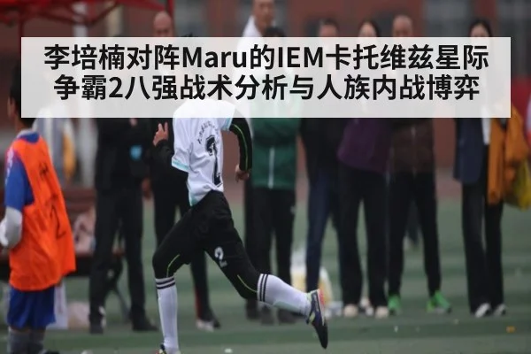 李培楠对阵Maru的IEM卡托维兹星际争霸2八强战术分析与人族内战博弈